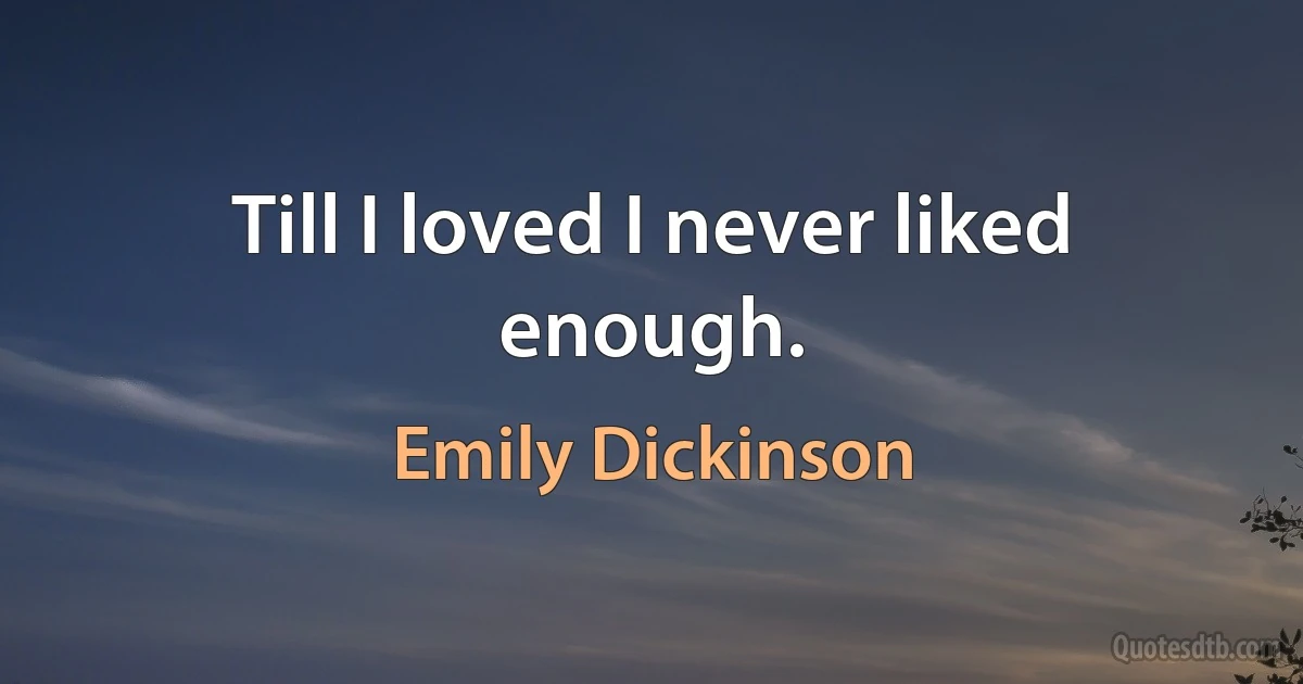 Till I loved I never liked enough. (Emily Dickinson)