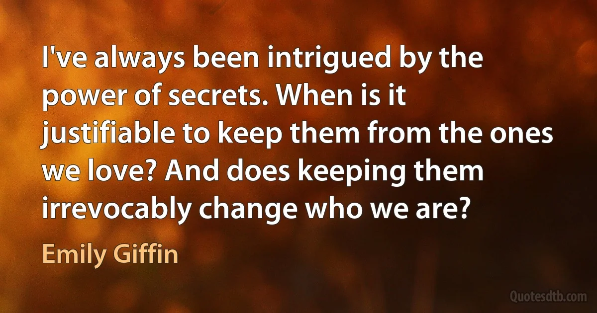 I've always been intrigued by the power of secrets. When is it justifiable to keep them from the ones we love? And does keeping them irrevocably change who we are? (Emily Giffin)