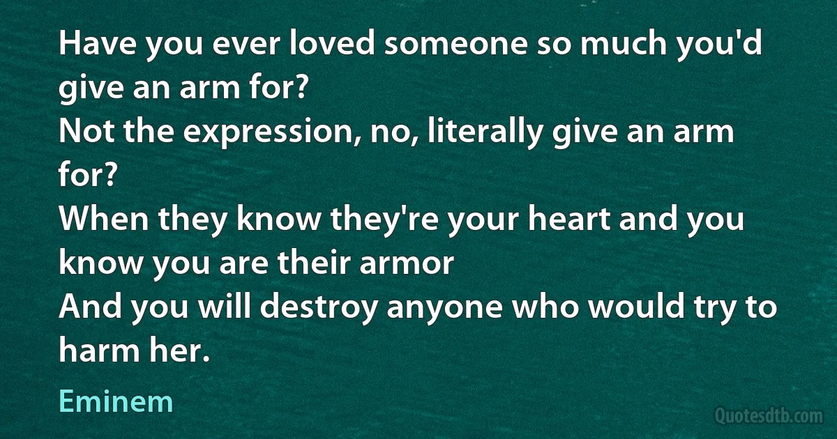 Have you ever loved someone so much you'd give an arm for?
Not the expression, no, literally give an arm for?
When they know they're your heart and you know you are their armor
And you will destroy anyone who would try to harm her. (Eminem)