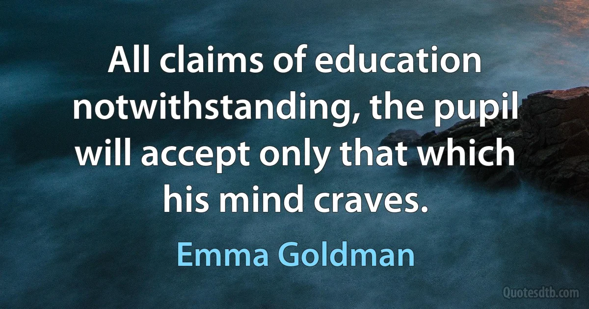 All claims of education notwithstanding, the pupil will accept only that which his mind craves. (Emma Goldman)