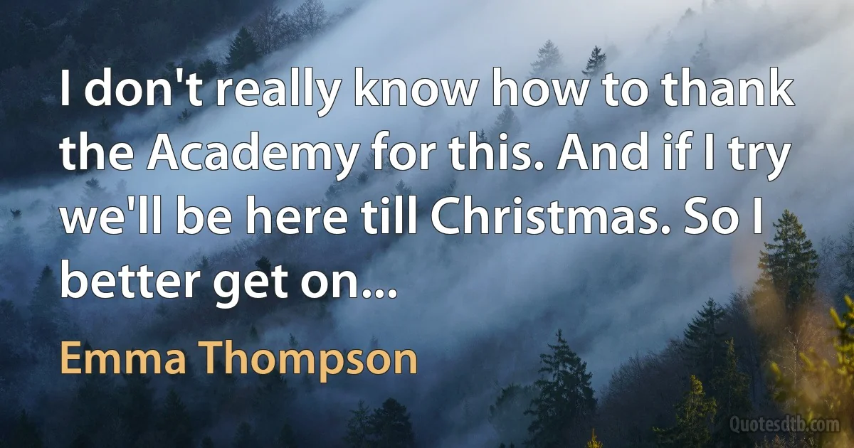 I don't really know how to thank the Academy for this. And if I try we'll be here till Christmas. So I better get on... (Emma Thompson)