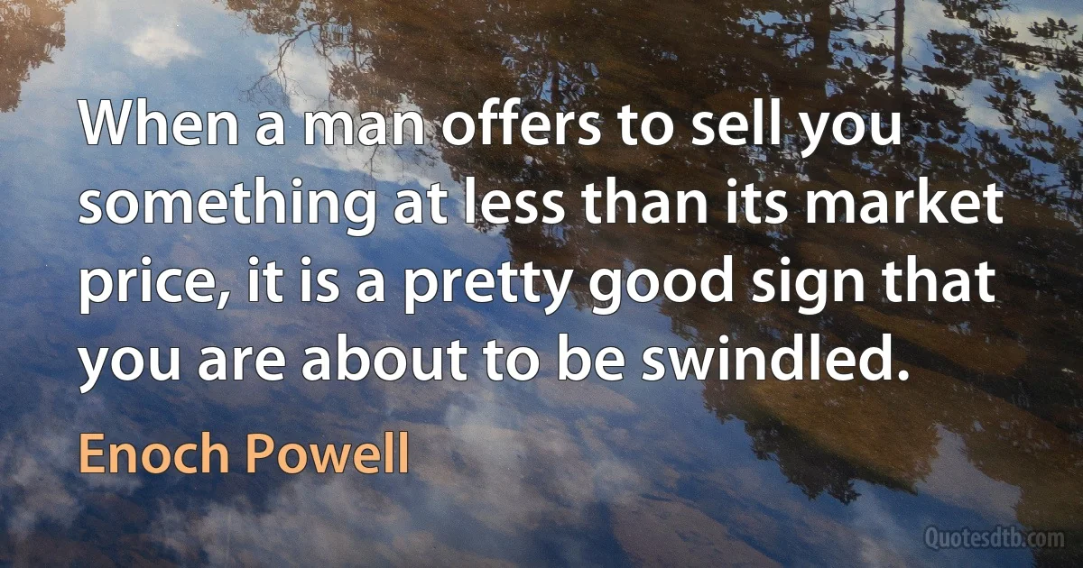 When a man offers to sell you something at less than its market price, it is a pretty good sign that you are about to be swindled. (Enoch Powell)