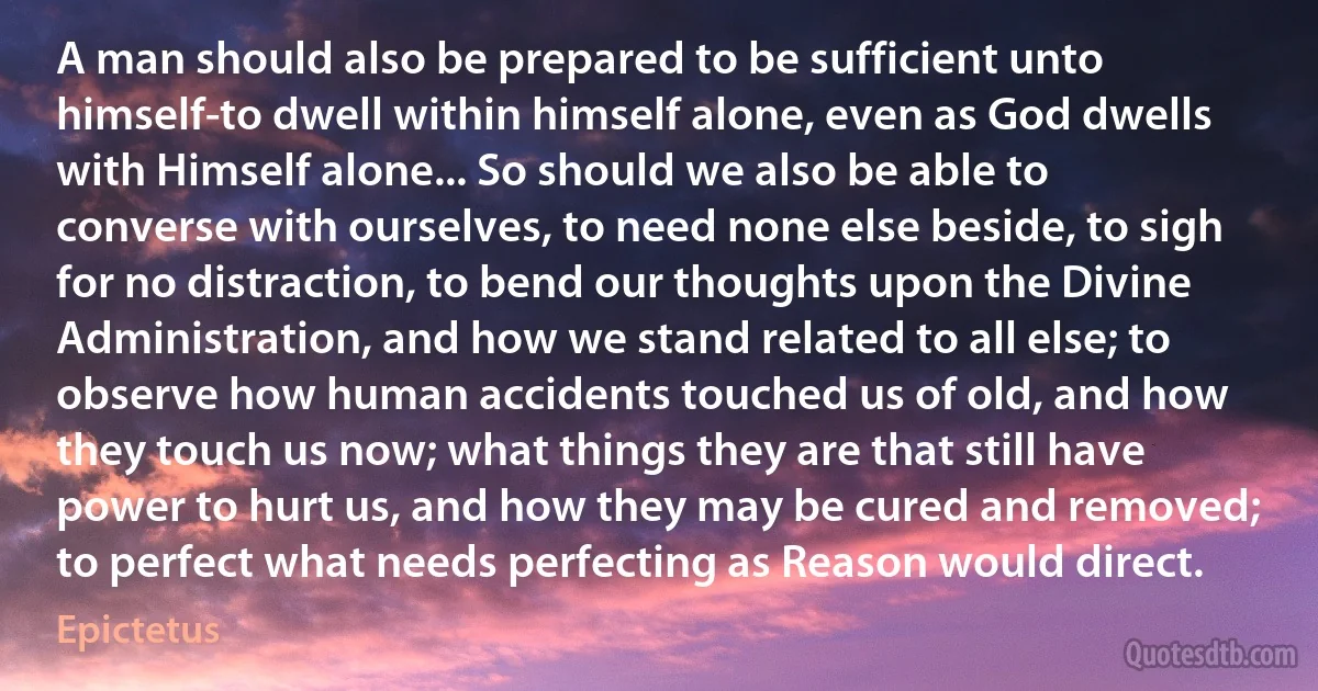 A man should also be prepared to be sufficient unto himself-to dwell within himself alone, even as God dwells with Himself alone... So should we also be able to converse with ourselves, to need none else beside, to sigh for no distraction, to bend our thoughts upon the Divine Administration, and how we stand related to all else; to observe how human accidents touched us of old, and how they touch us now; what things they are that still have power to hurt us, and how they may be cured and removed; to perfect what needs perfecting as Reason would direct. (Epictetus)