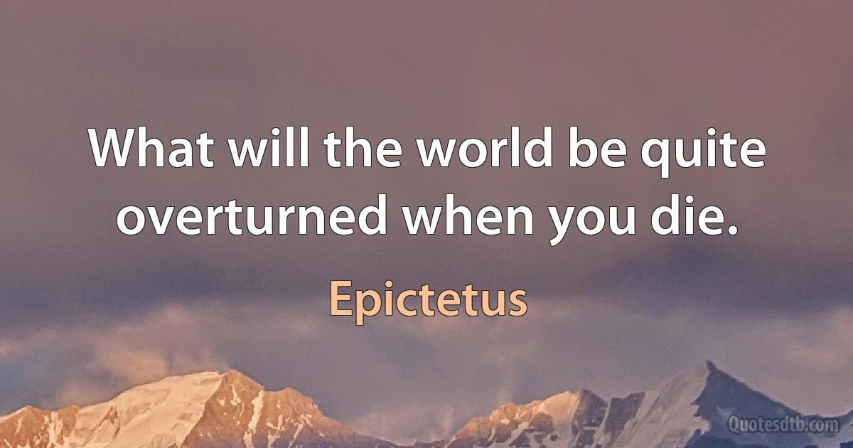 What will the world be quite overturned when you die. (Epictetus)