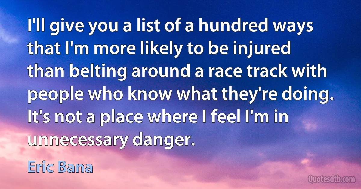 I'll give you a list of a hundred ways that I'm more likely to be injured than belting around a race track with people who know what they're doing. It's not a place where I feel I'm in unnecessary danger. (Eric Bana)