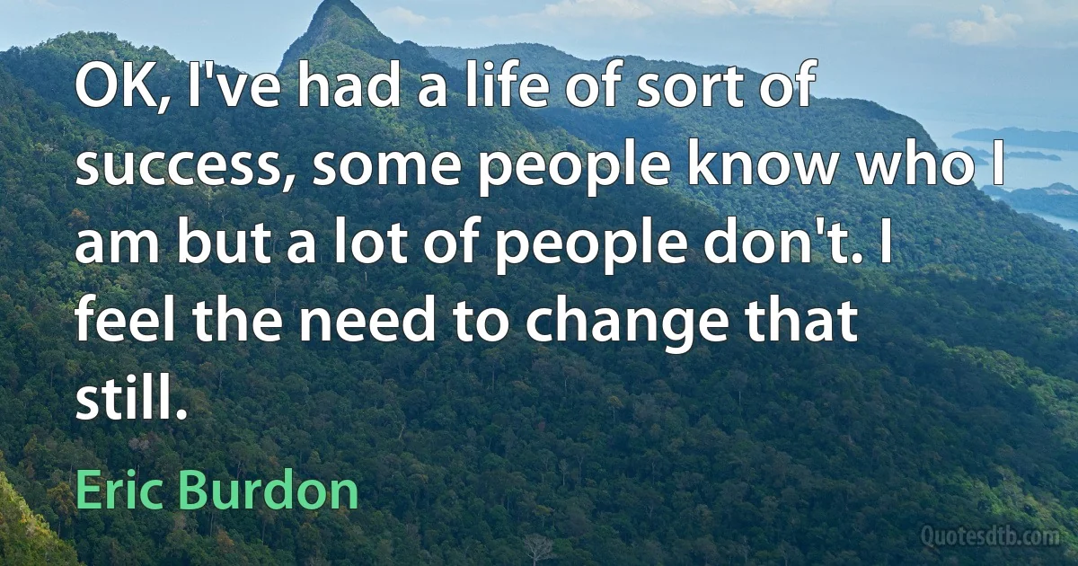 OK, I've had a life of sort of success, some people know who I am but a lot of people don't. I feel the need to change that still. (Eric Burdon)