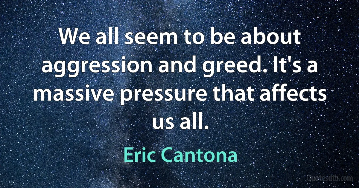 We all seem to be about aggression and greed. It's a massive pressure that affects us all. (Eric Cantona)