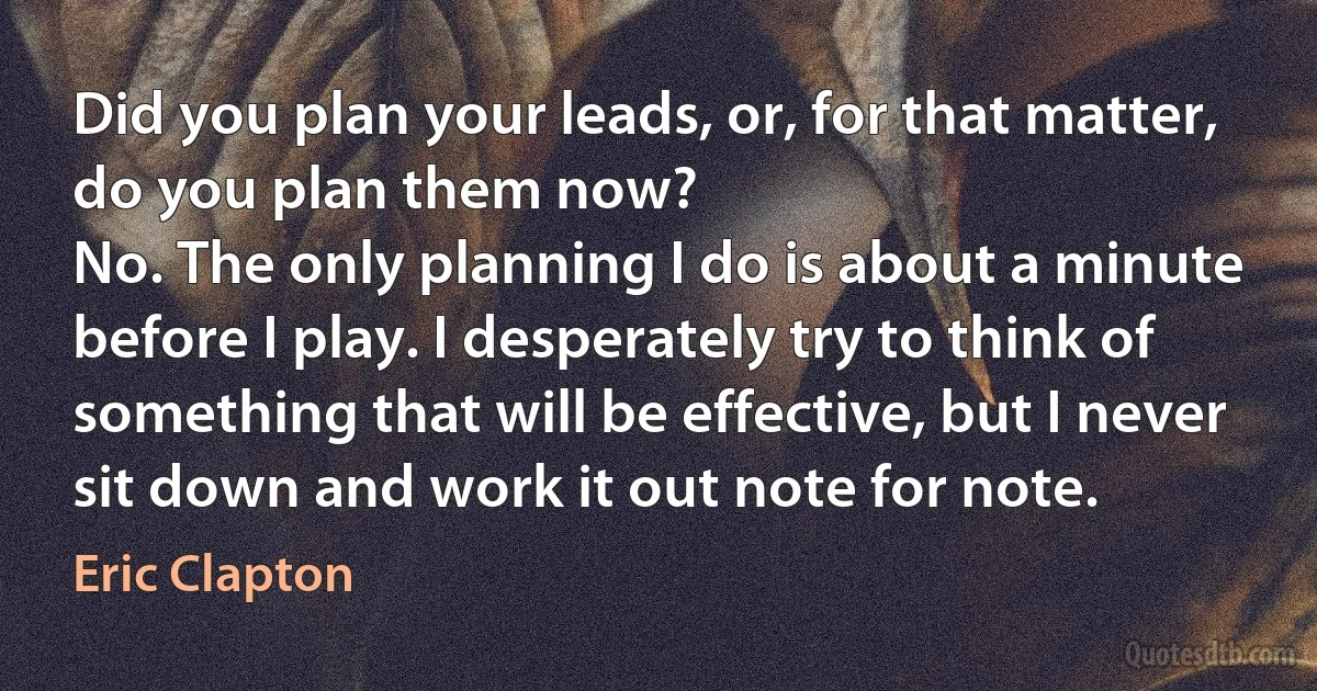 Did you plan your leads, or, for that matter, do you plan them now?
No. The only planning I do is about a minute before I play. I desperately try to think of something that will be effective, but I never sit down and work it out note for note. (Eric Clapton)