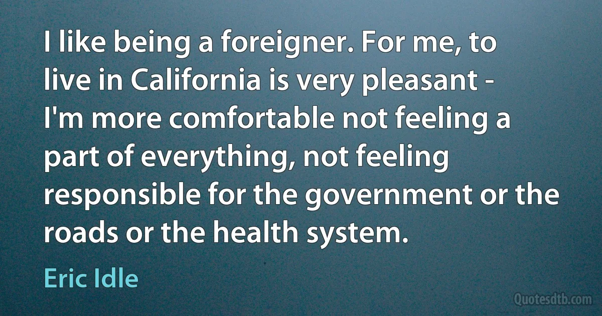 I like being a foreigner. For me, to live in California is very pleasant - I'm more comfortable not feeling a part of everything, not feeling responsible for the government or the roads or the health system. (Eric Idle)