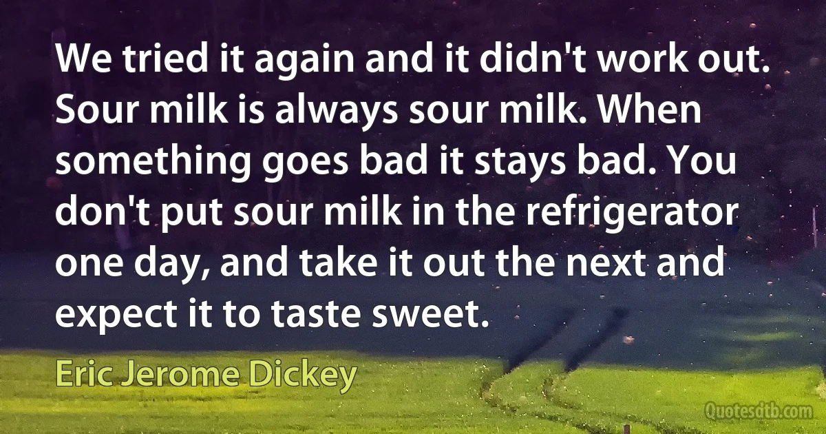 We tried it again and it didn't work out. Sour milk is always sour milk. When something goes bad it stays bad. You don't put sour milk in the refrigerator one day, and take it out the next and expect it to taste sweet. (Eric Jerome Dickey)