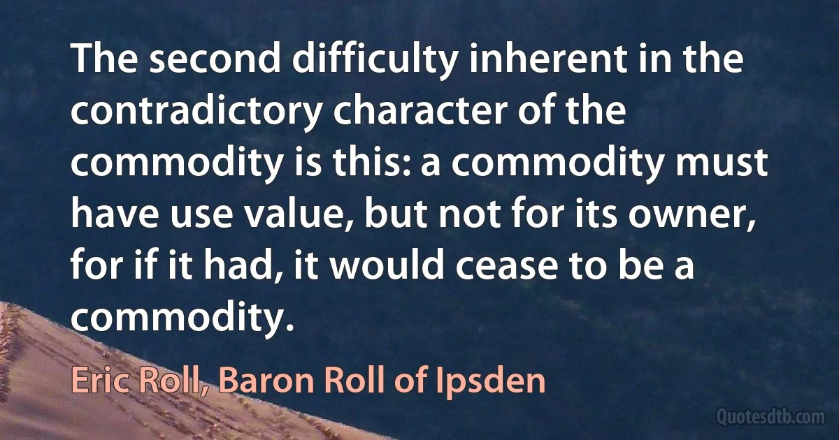 The second difficulty inherent in the contradictory character of the commodity is this: a commodity must have use value, but not for its owner, for if it had, it would cease to be a commodity. (Eric Roll, Baron Roll of Ipsden)