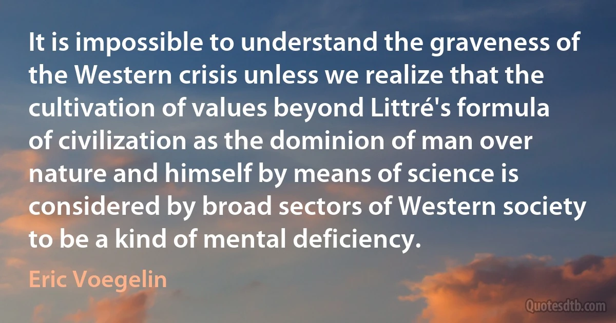 It is impossible to understand the graveness of the Western crisis unless we realize that the cultivation of values beyond Littré's formula of civilization as the dominion of man over nature and himself by means of science is considered by broad sectors of Western society to be a kind of mental deficiency. (Eric Voegelin)