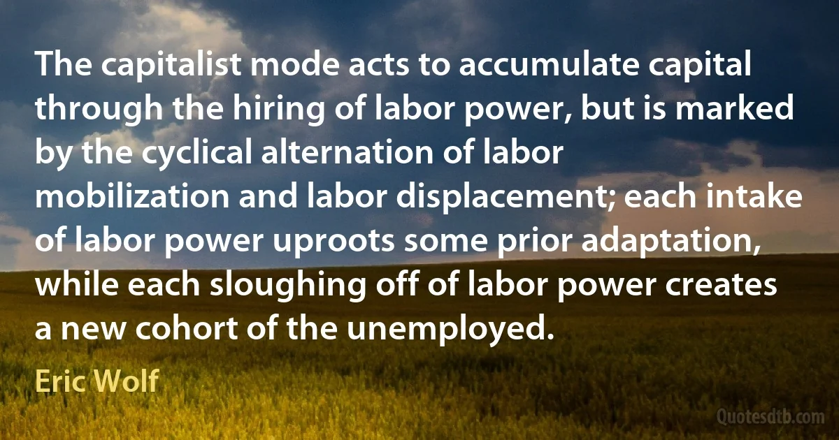 The capitalist mode acts to accumulate capital through the hiring of labor power, but is marked by the cyclical alternation of labor mobilization and labor displacement; each intake of labor power uproots some prior adaptation, while each sloughing off of labor power creates a new cohort of the unemployed. (Eric Wolf)