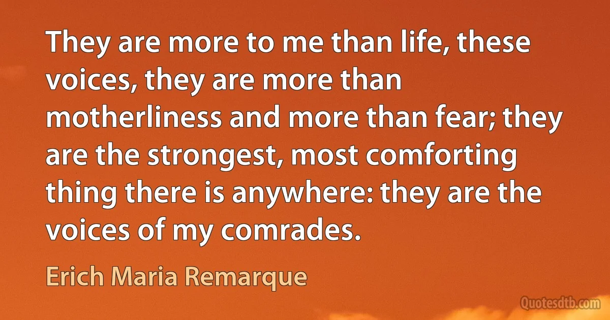 They are more to me than life, these voices, they are more than motherliness and more than fear; they are the strongest, most comforting thing there is anywhere: they are the voices of my comrades. (Erich Maria Remarque)