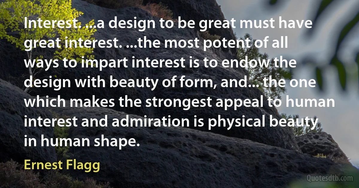 Interest. ...a design to be great must have great interest. ...the most potent of all ways to impart interest is to endow the design with beauty of form, and... the one which makes the strongest appeal to human interest and admiration is physical beauty in human shape. (Ernest Flagg)