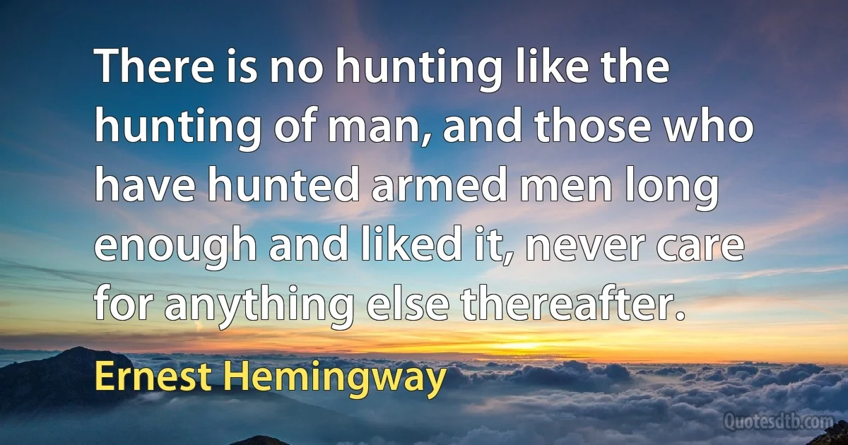 There is no hunting like the hunting of man, and those who have hunted armed men long enough and liked it, never care for anything else thereafter. (Ernest Hemingway)