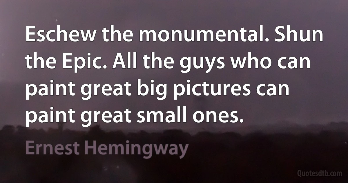 Eschew the monumental. Shun the Epic. All the guys who can paint great big pictures can paint great small ones. (Ernest Hemingway)