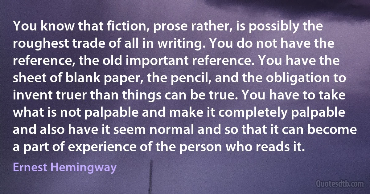 You know that fiction, prose rather, is possibly the roughest trade of all in writing. You do not have the reference, the old important reference. You have the sheet of blank paper, the pencil, and the obligation to invent truer than things can be true. You have to take what is not palpable and make it completely palpable and also have it seem normal and so that it can become a part of experience of the person who reads it. (Ernest Hemingway)