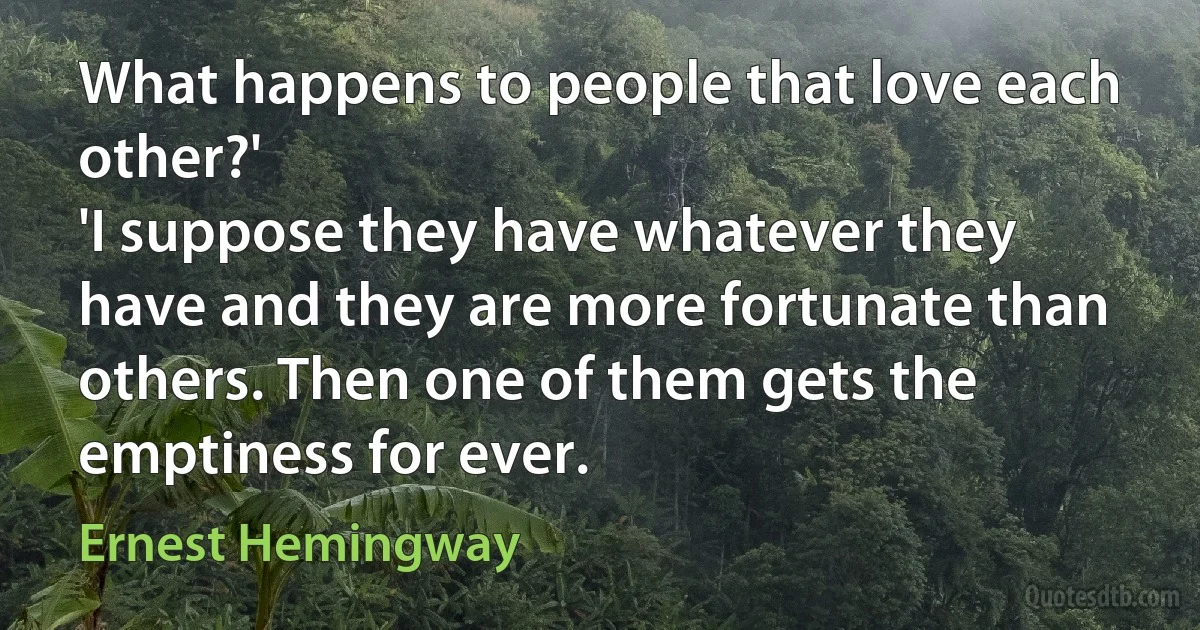 What happens to people that love each other?'
'I suppose they have whatever they have and they are more fortunate than others. Then one of them gets the emptiness for ever. (Ernest Hemingway)