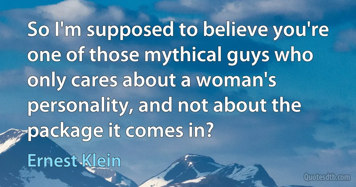 So I'm supposed to believe you're one of those mythical guys who only cares about a woman's personality, and not about the package it comes in? (Ernest Klein)