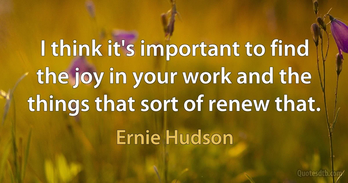 I think it's important to find the joy in your work and the things that sort of renew that. (Ernie Hudson)