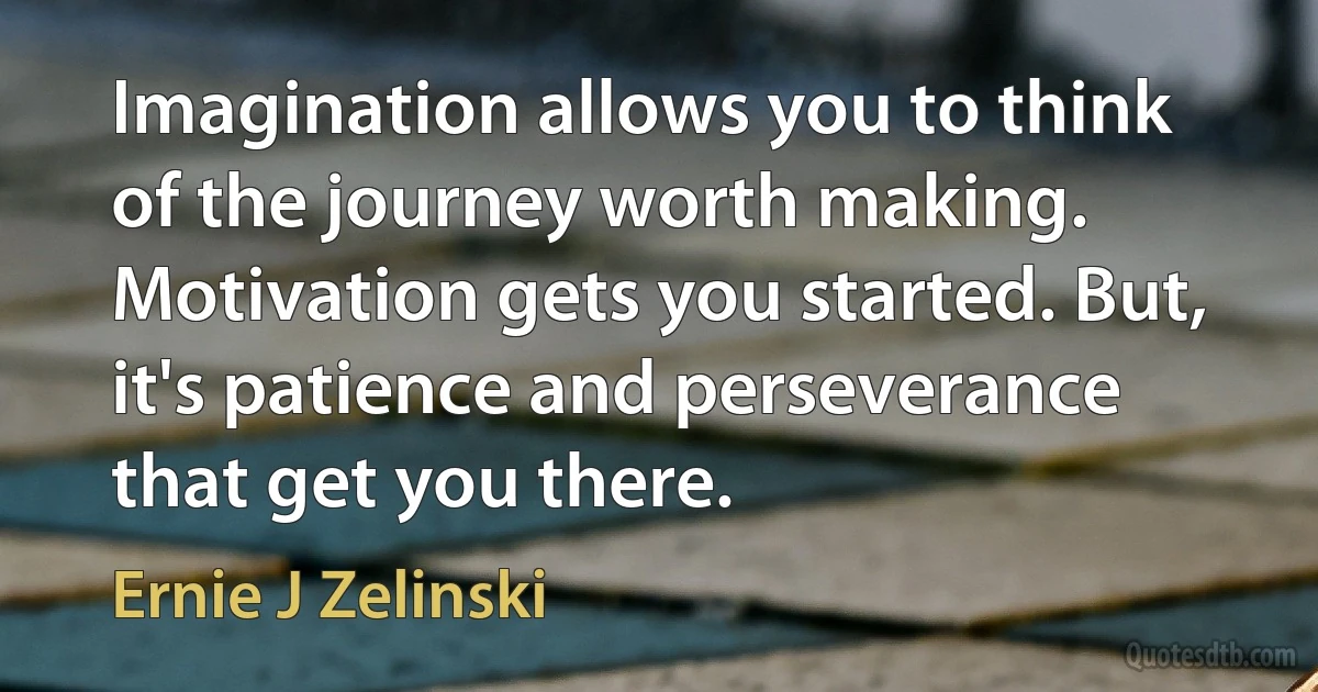 Imagination allows you to think of the journey worth making. Motivation gets you started. But, it's patience and perseverance that get you there. (Ernie J Zelinski)