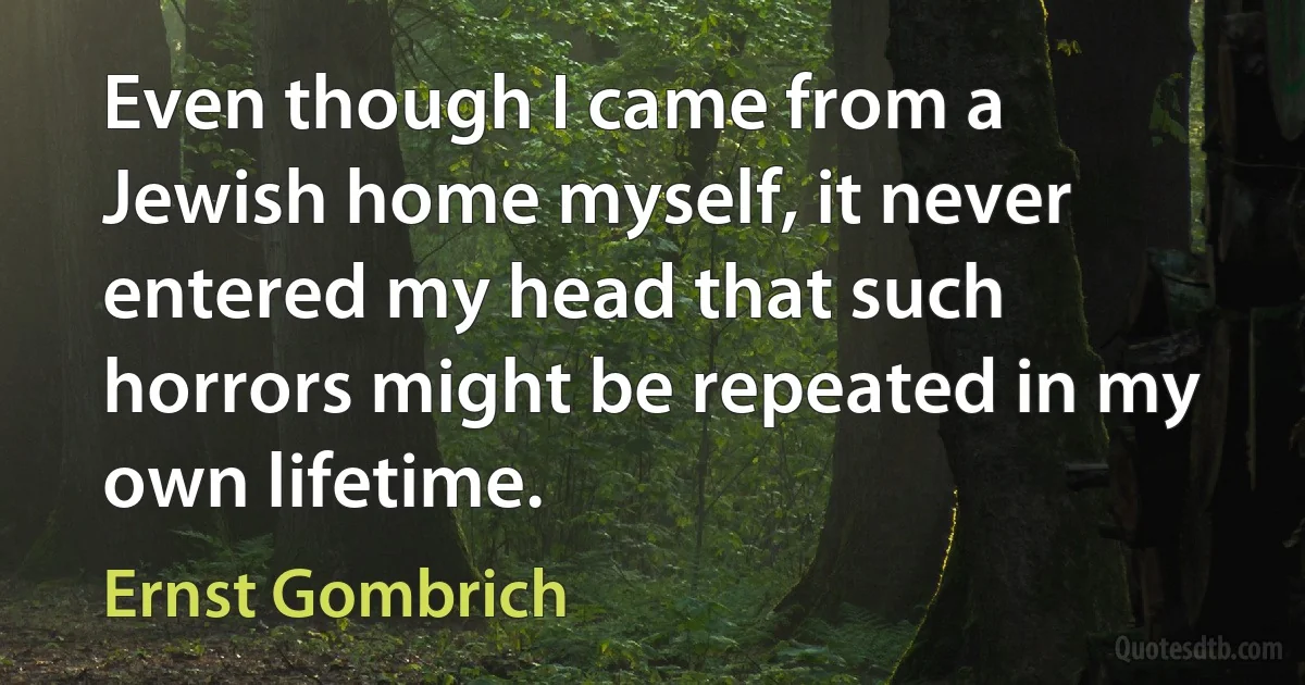 Even though I came from a Jewish home myself, it never entered my head that such horrors might be repeated in my own lifetime. (Ernst Gombrich)