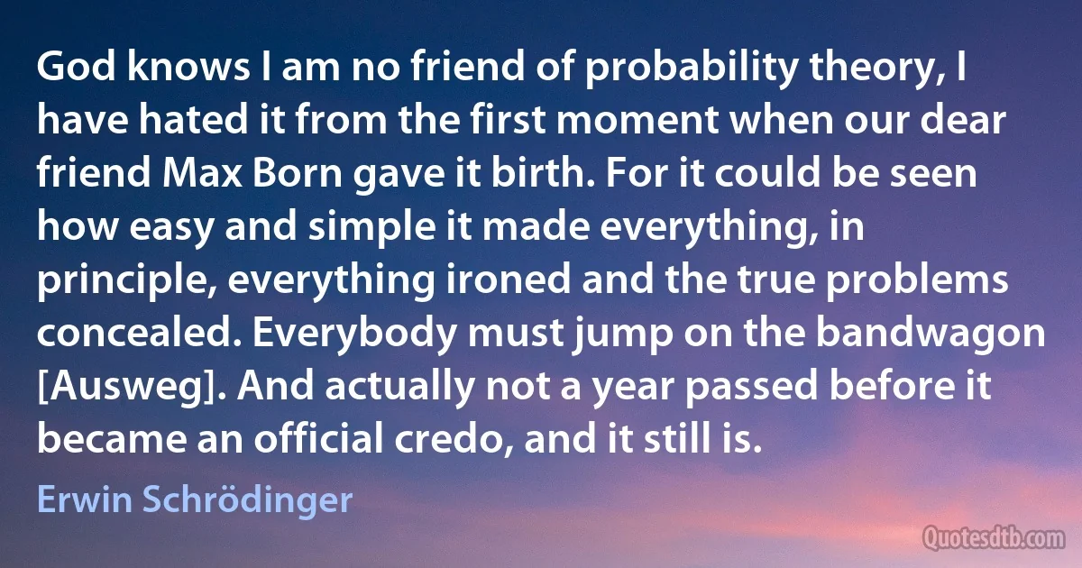 God knows I am no friend of probability theory, I have hated it from the first moment when our dear friend Max Born gave it birth. For it could be seen how easy and simple it made everything, in principle, everything ironed and the true problems concealed. Everybody must jump on the bandwagon [Ausweg]. And actually not a year passed before it became an official credo, and it still is. (Erwin Schrödinger)