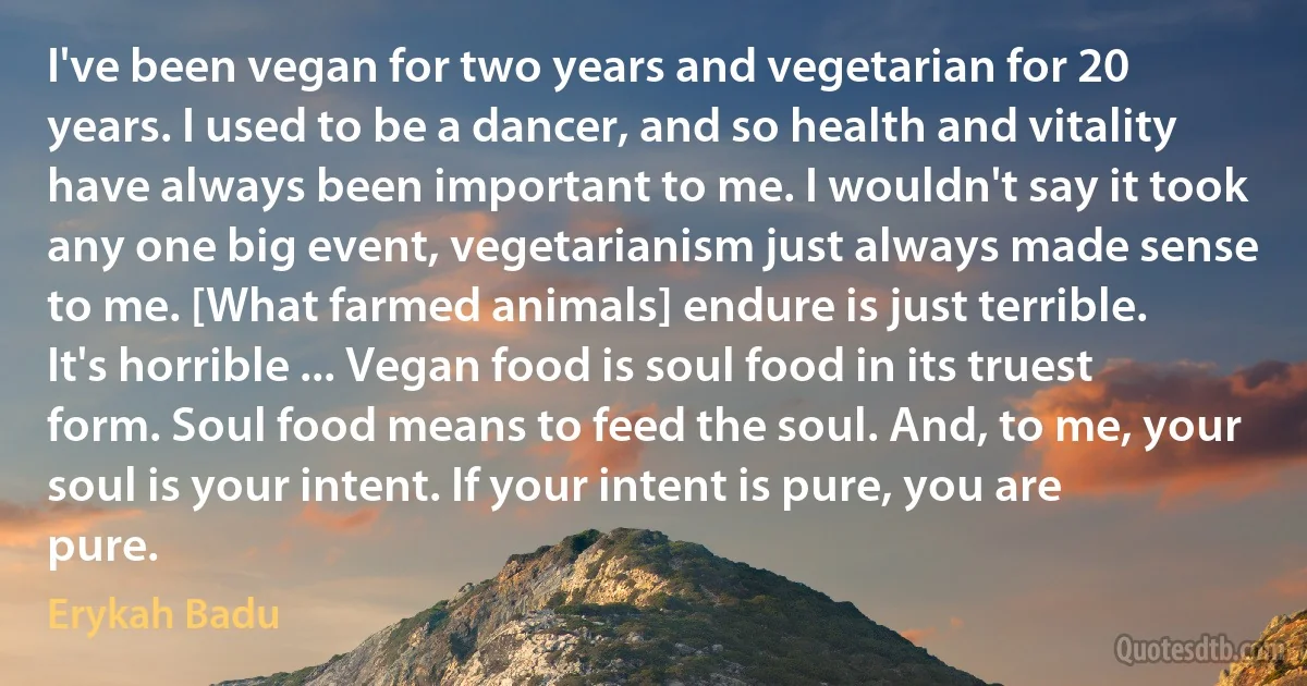 I've been vegan for two years and vegetarian for 20 years. I used to be a dancer, and so health and vitality have always been important to me. I wouldn't say it took any one big event, vegetarianism just always made sense to me. [What farmed animals] endure is just terrible. It's horrible ... Vegan food is soul food in its truest form. Soul food means to feed the soul. And, to me, your soul is your intent. If your intent is pure, you are pure. (Erykah Badu)