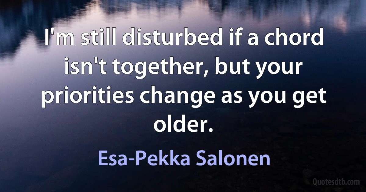 I'm still disturbed if a chord isn't together, but your priorities change as you get older. (Esa-Pekka Salonen)