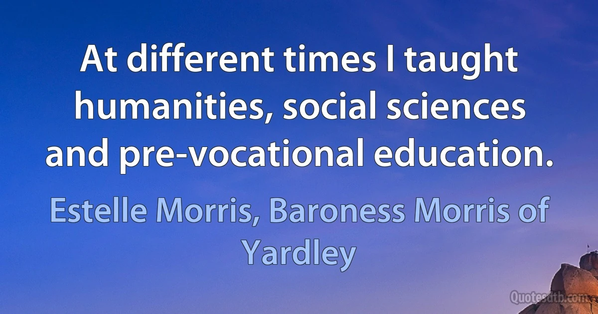 At different times I taught humanities, social sciences and pre-vocational education. (Estelle Morris, Baroness Morris of Yardley)