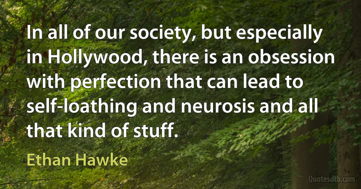 In all of our society, but especially in Hollywood, there is an obsession with perfection that can lead to self-loathing and neurosis and all that kind of stuff. (Ethan Hawke)