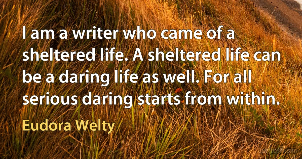 I am a writer who came of a sheltered life. A sheltered life can be a daring life as well. For all serious daring starts from within. (Eudora Welty)