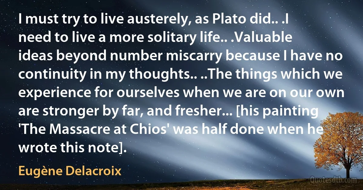 I must try to live austerely, as Plato did.. .I need to live a more solitary life.. .Valuable ideas beyond number miscarry because I have no continuity in my thoughts.. ..The things which we experience for ourselves when we are on our own are stronger by far, and fresher... [his painting 'The Massacre at Chios' was half done when he wrote this note]. (Eugène Delacroix)