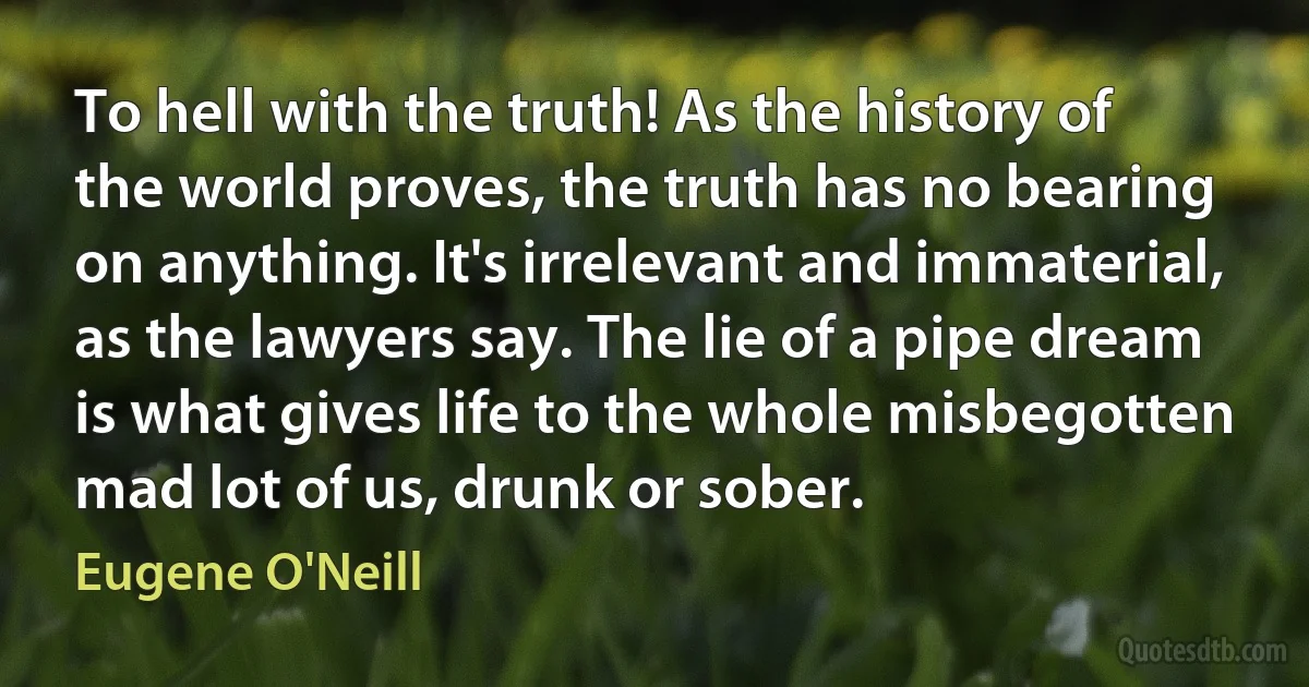 To hell with the truth! As the history of the world proves, the truth has no bearing on anything. It's irrelevant and immaterial, as the lawyers say. The lie of a pipe dream is what gives life to the whole misbegotten mad lot of us, drunk or sober. (Eugene O'Neill)