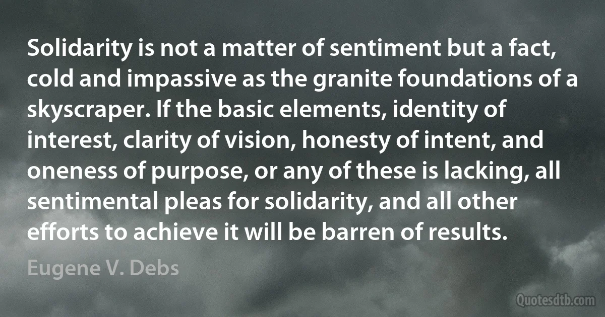 Solidarity is not a matter of sentiment but a fact, cold and impassive as the granite foundations of a skyscraper. If the basic elements, identity of interest, clarity of vision, honesty of intent, and oneness of purpose, or any of these is lacking, all sentimental pleas for solidarity, and all other efforts to achieve it will be barren of results. (Eugene V. Debs)