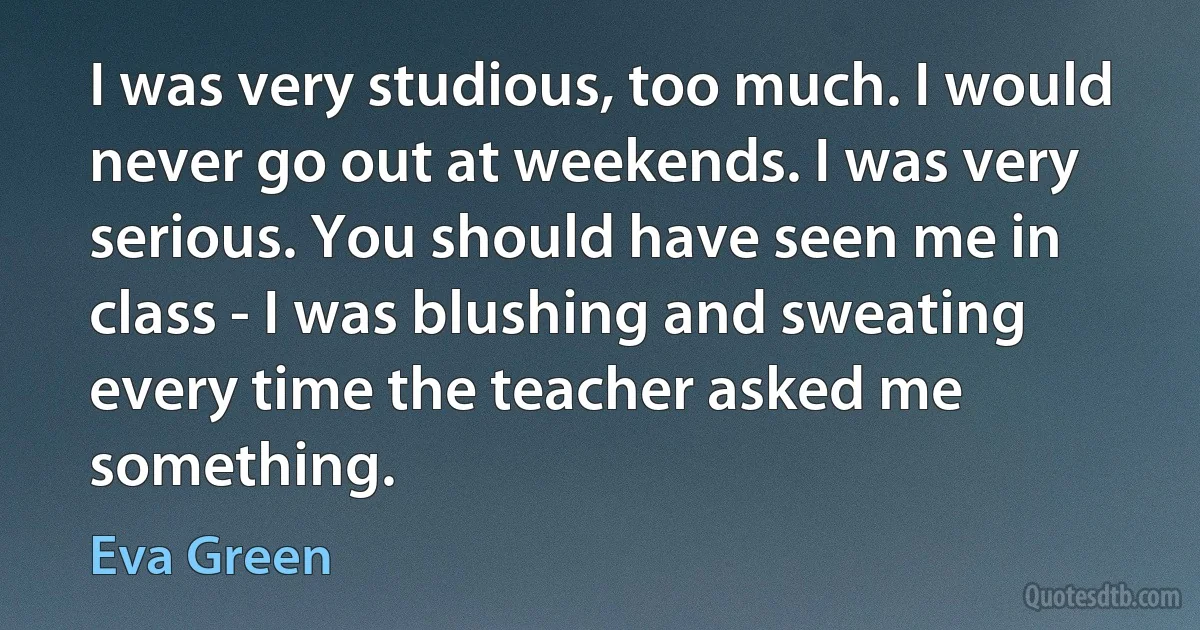 I was very studious, too much. I would never go out at weekends. I was very serious. You should have seen me in class - I was blushing and sweating every time the teacher asked me something. (Eva Green)