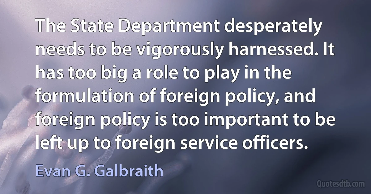 The State Department desperately needs to be vigorously harnessed. It has too big a role to play in the formulation of foreign policy, and foreign policy is too important to be left up to foreign service officers. (Evan G. Galbraith)