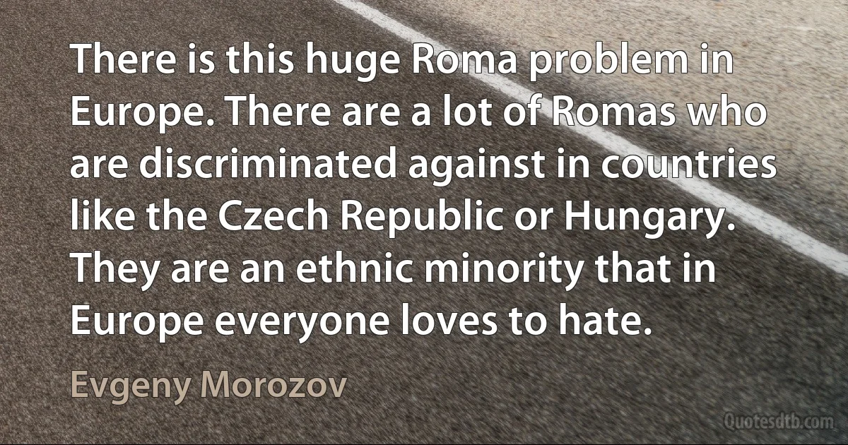 There is this huge Roma problem in Europe. There are a lot of Romas who are discriminated against in countries like the Czech Republic or Hungary. They are an ethnic minority that in Europe everyone loves to hate. (Evgeny Morozov)