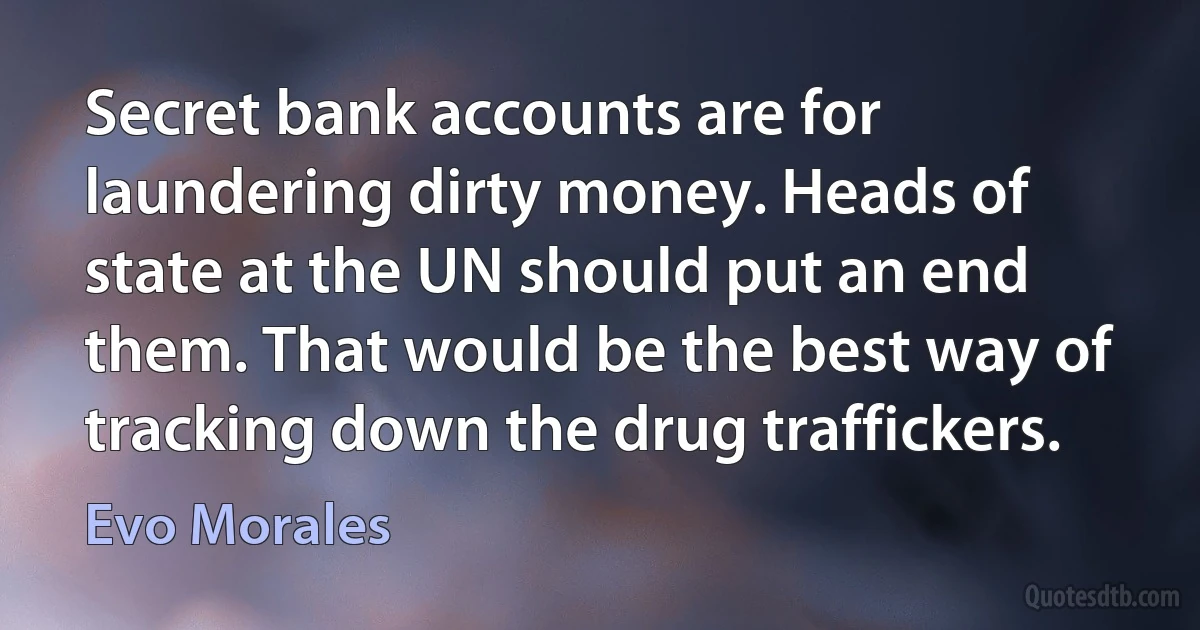 Secret bank accounts are for laundering dirty money. Heads of state at the UN should put an end them. That would be the best way of tracking down the drug traffickers. (Evo Morales)