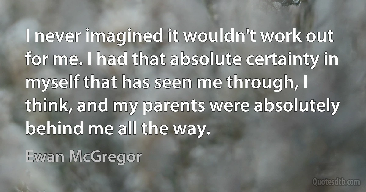 I never imagined it wouldn't work out for me. I had that absolute certainty in myself that has seen me through, I think, and my parents were absolutely behind me all the way. (Ewan McGregor)