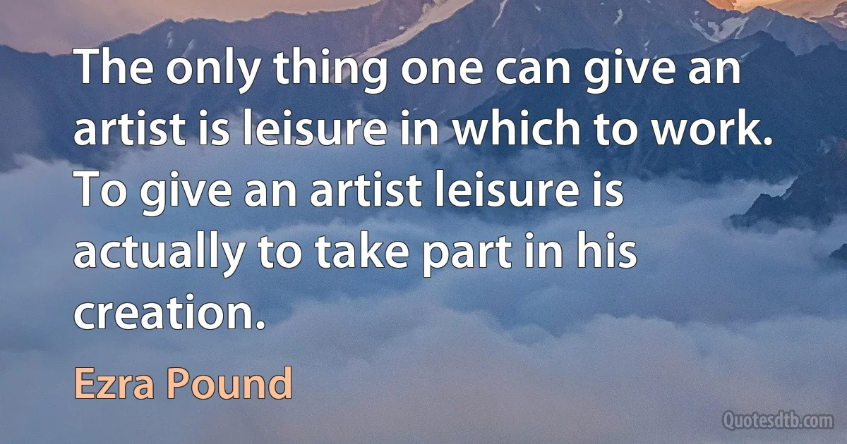 The only thing one can give an artist is leisure in which to work. To give an artist leisure is actually to take part in his creation. (Ezra Pound)