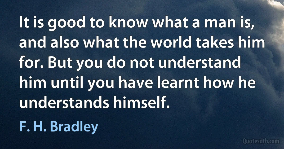 It is good to know what a man is, and also what the world takes him for. But you do not understand him until you have learnt how he understands himself. (F. H. Bradley)