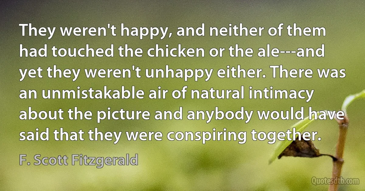 They weren't happy, and neither of them had touched the chicken or the ale---and yet they weren't unhappy either. There was an unmistakable air of natural intimacy about the picture and anybody would have said that they were conspiring together. (F. Scott Fitzgerald)