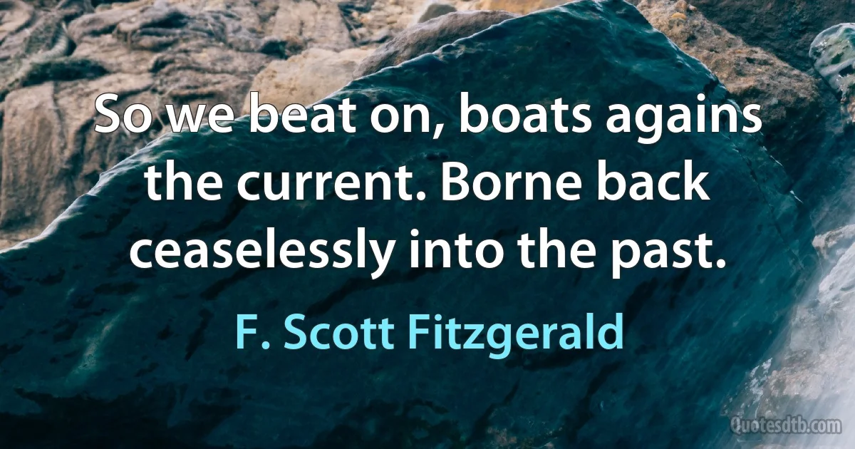 So we beat on, boats agains the current. Borne back ceaselessly into the past. (F. Scott Fitzgerald)