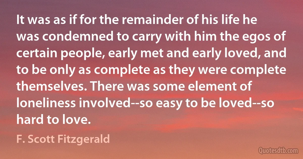 It was as if for the remainder of his life he was condemned to carry with him the egos of certain people, early met and early loved, and to be only as complete as they were complete themselves. There was some element of loneliness involved--so easy to be loved--so hard to love. (F. Scott Fitzgerald)