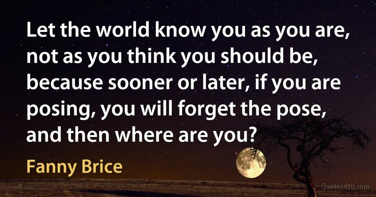 Let the world know you as you are, not as you think you should be, because sooner or later, if you are posing, you will forget the pose, and then where are you? (Fanny Brice)