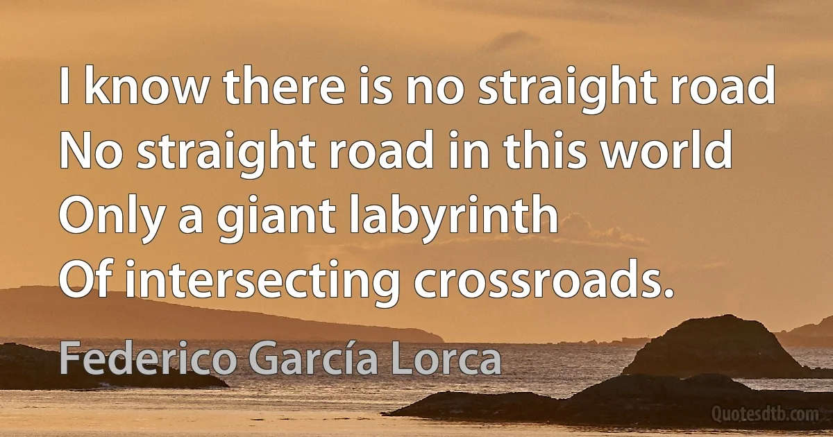 I know there is no straight road
No straight road in this world
Only a giant labyrinth
Of intersecting crossroads. (Federico García Lorca)