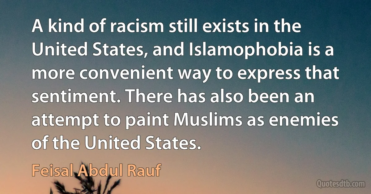 A kind of racism still exists in the United States, and Islamophobia is a more convenient way to express that sentiment. There has also been an attempt to paint Muslims as enemies of the United States. (Feisal Abdul Rauf)