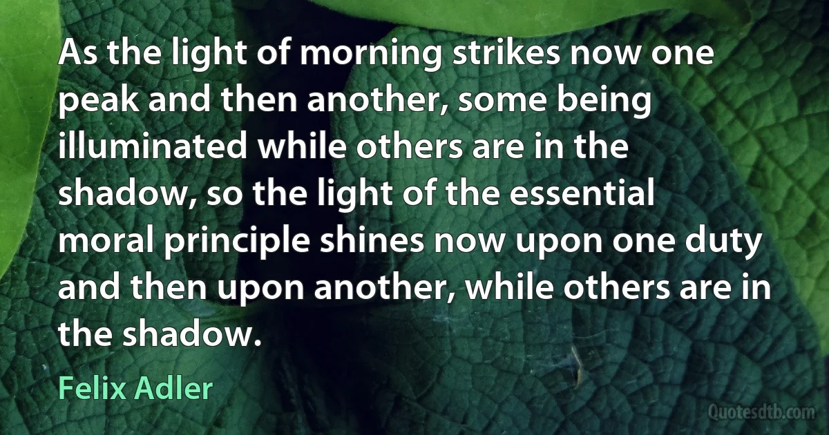 As the light of morning strikes now one peak and then another, some being illuminated while others are in the shadow, so the light of the essential moral principle shines now upon one duty and then upon another, while others are in the shadow. (Felix Adler)